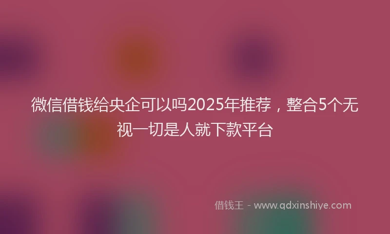 微信借钱给央企可以吗2025年推荐，整合5个无视一切是人就下款平台