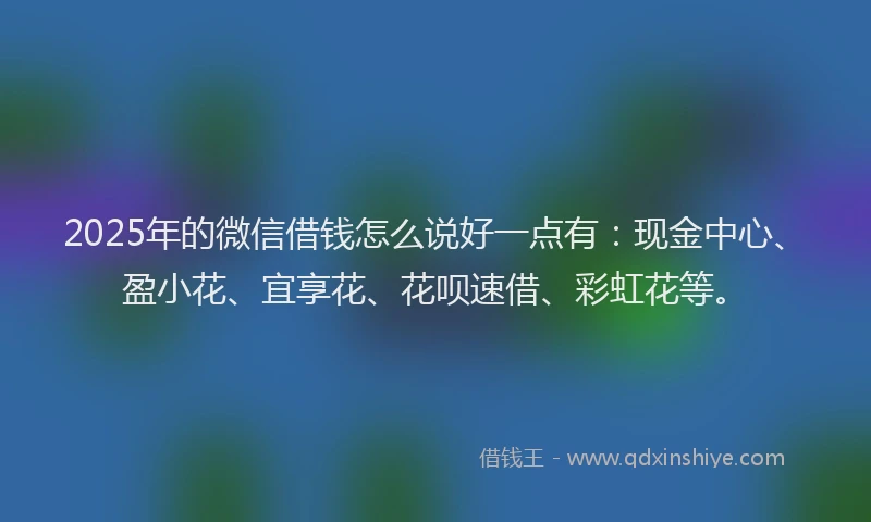 2025年的微信借钱怎么说好一点有：现金中心、盈小花、宜享花、花呗速借、彩虹花等。