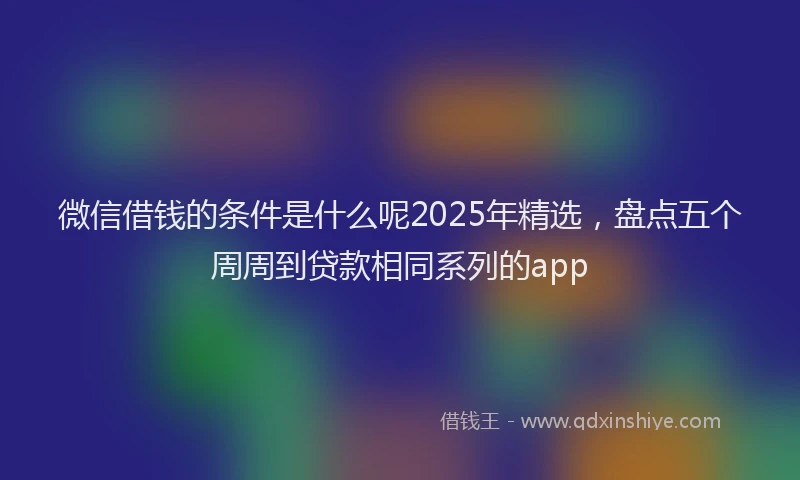 微信借钱的条件是什么呢2025年精选，盘点五个周周到贷款相同系列的app