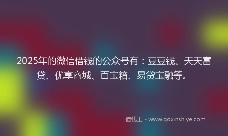 2025年的微信借钱的公众号有：豆豆钱、天天富贷、优享商城、百宝箱、易贷宝融等。