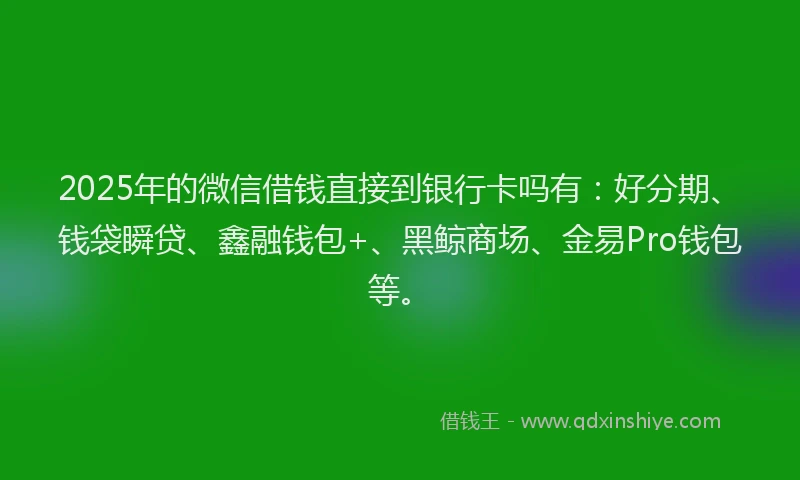 2025年的微信借钱直接到银行卡吗有：好分期、钱袋瞬贷、鑫融钱包+、黑鲸商场、金易Pro钱包等。