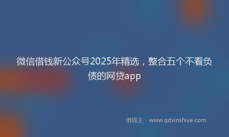 微信借钱新公众号2025年精选，整合五个不看负债的网贷app