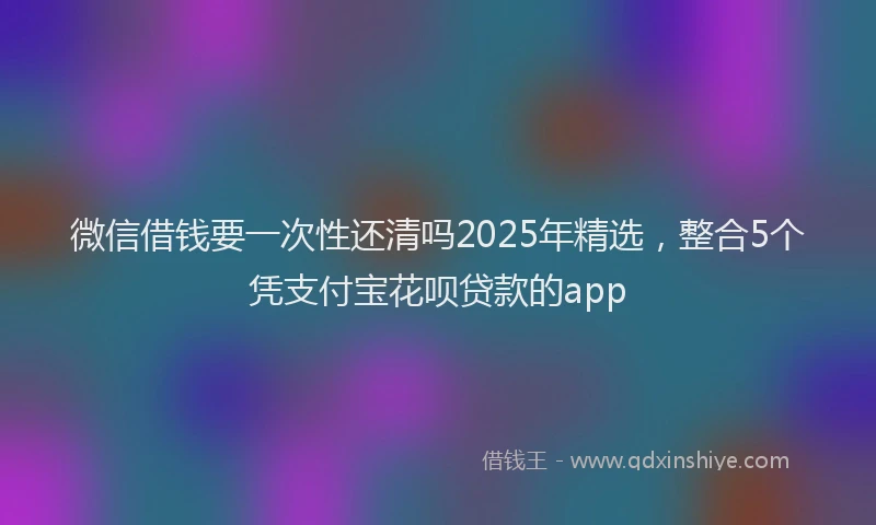 微信借钱要一次性还清吗2025年精选，整合5个凭支付宝花呗贷款的app