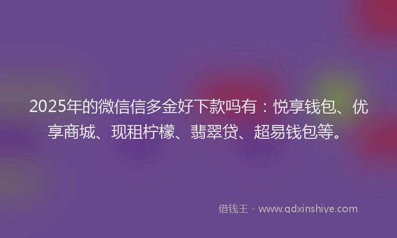 2025年的微信信多金好下款吗有：悦享钱包、优享商城、现租柠檬、翡翠贷、超易钱包等。