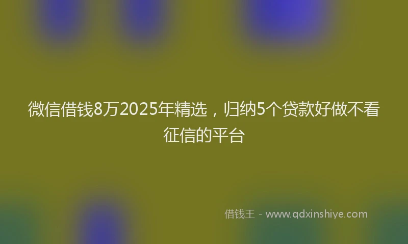 微信借钱8万2025年精选，归纳5个贷款好做不看征信的平台