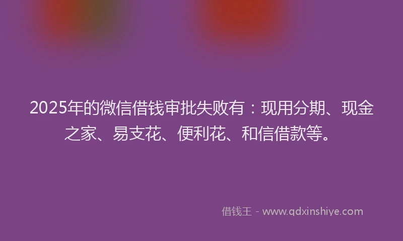 2025年的微信借钱审批失败有：现用分期、现金之家、易支花、便利花、和信借款等。