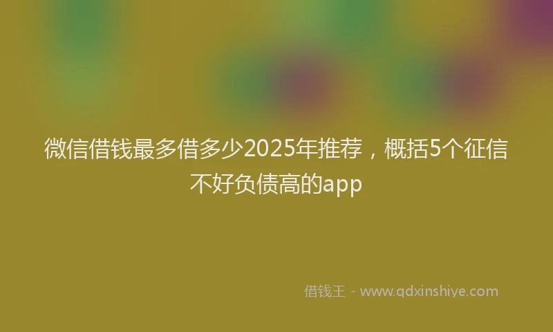 微信借钱最多借多少2025年推荐，概括5个征信不好负债高的app