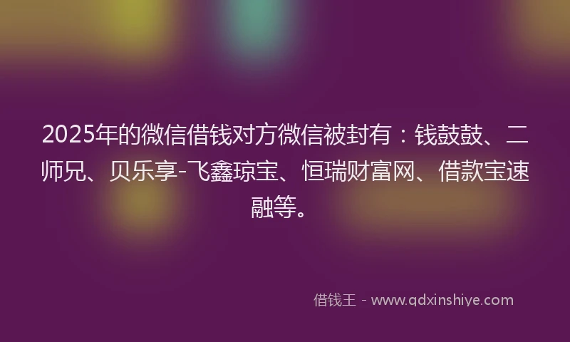 2025年的微信借钱对方微信被封有：钱鼓鼓、二师兄、贝乐享-飞鑫琼宝、恒瑞财富网、借款宝速融等。