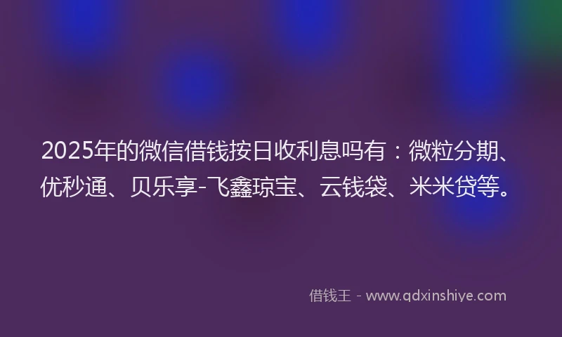2025年的微信借钱按日收利息吗有：微粒分期、优秒通、贝乐享-飞鑫琼宝、云钱袋、米米贷等。