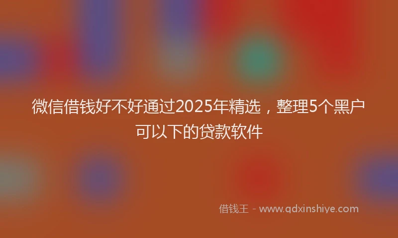 微信借钱好不好通过2025年精选，整理5个黑户可以下的贷款软件