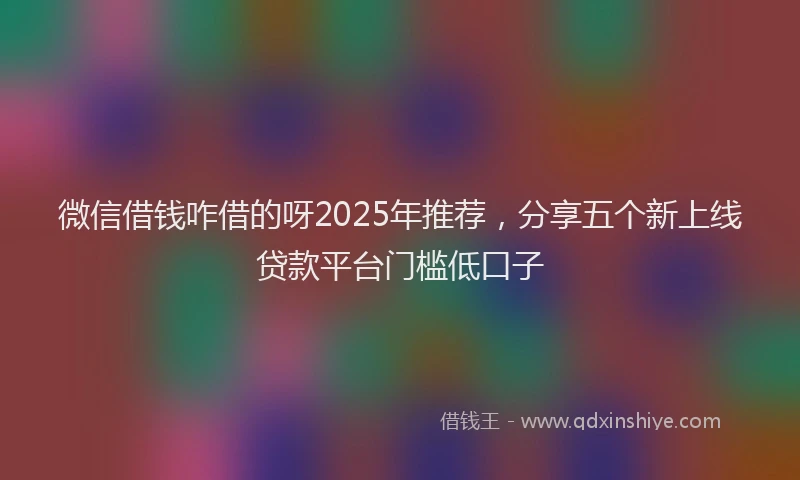 微信借钱咋借的呀2025年推荐，分享五个新上线贷款平台门槛低口子