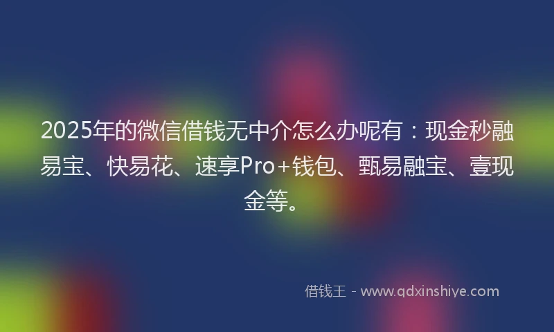 2025年的微信借钱无中介怎么办呢有：现金秒融易宝、快易花、速享Pro+钱包、甄易融宝、壹现金等。