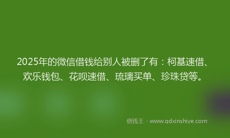2025年的微信借钱给别人被删了有：柯基速借、欢乐钱包、花呗速借、琉璃买单、珍珠贷等。