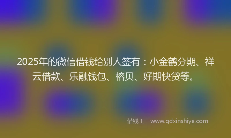 2025年的微信借钱给别人签有：小金鹤分期、祥云借款、乐融钱包、榕贝、好期快贷等。