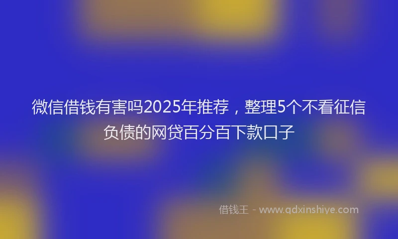 微信借钱有害吗2025年推荐，整理5个不看征信负债的网贷百分百下款口子