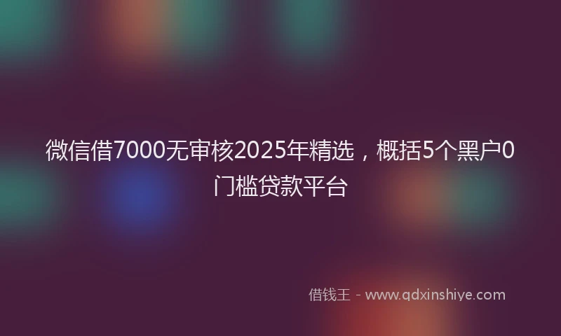 微信借7000无审核2025年精选，概括5个黑户0门槛贷款平台