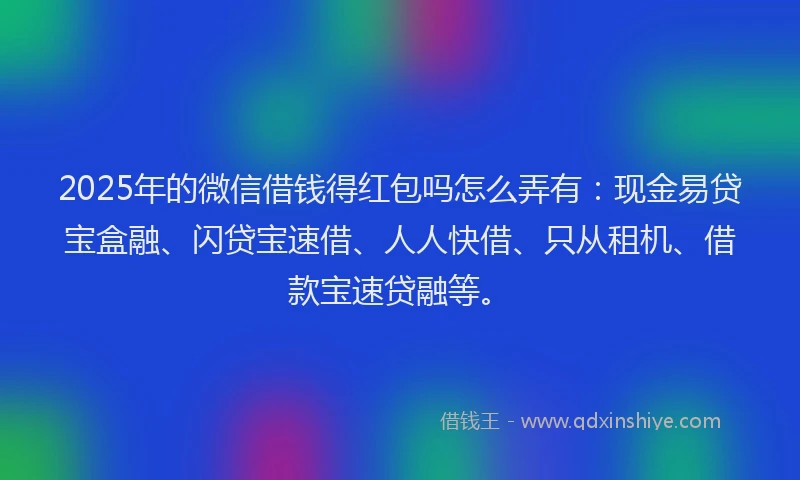 2025年的微信借钱得红包吗怎么弄有：现金易贷宝盒融、闪贷宝速借、人人快借、只从租机、借款宝速贷融等。
