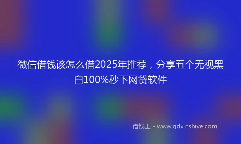 微信借钱该怎么借2025年推荐，分享五个无视黑白100%秒下网贷软件