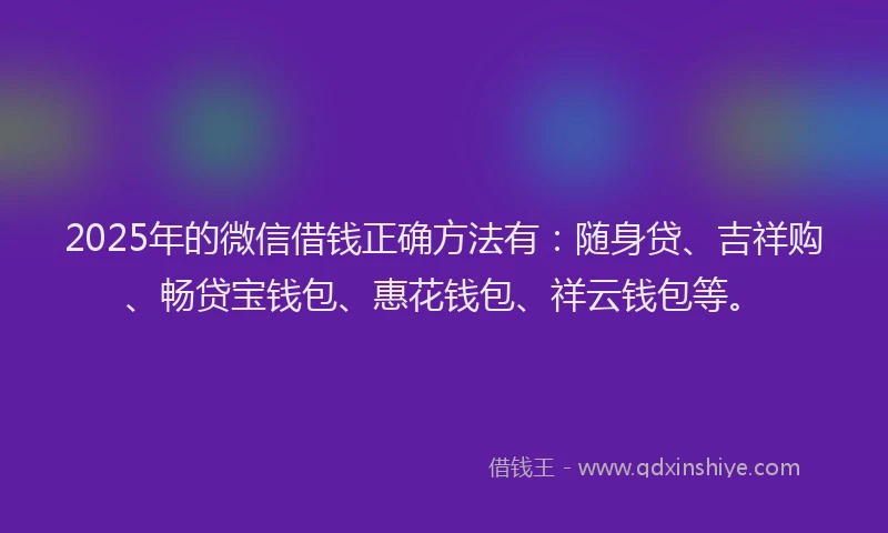 2025年的微信借钱正确方法有：随身贷、吉祥购、畅贷宝钱包、惠花钱包、祥云钱包等。