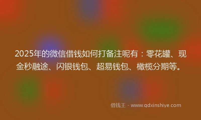 2025年的微信借钱如何打备注呢有：零花罐、现金秒融途、闪银钱包、超易钱包、橄榄分期等。