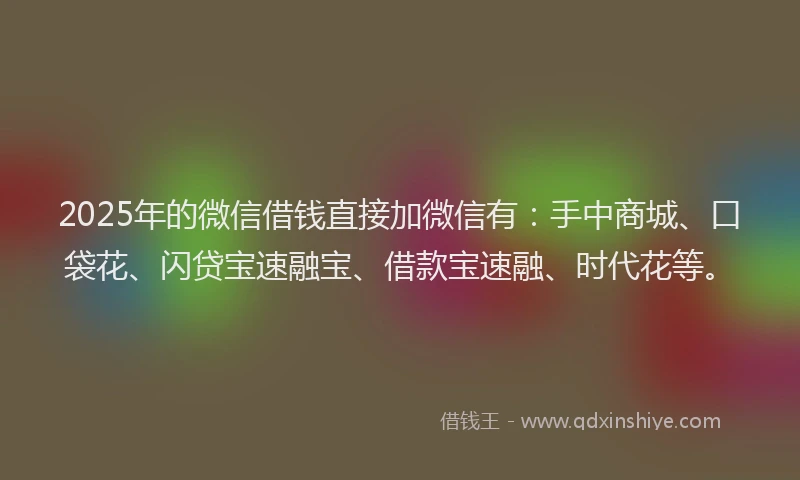2025年的微信借钱直接加微信有：手中商城、口袋花、闪贷宝速融宝、借款宝速融、时代花等。