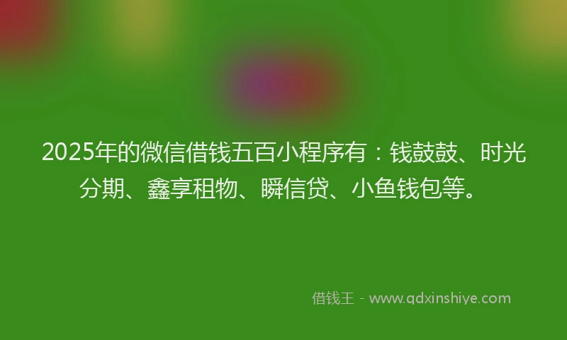 2025年的微信借钱五百小程序有：钱鼓鼓、时光分期、鑫享租物、瞬信贷、小鱼钱包等。