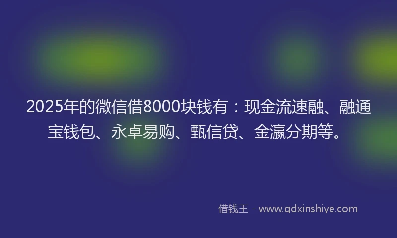 2025年的微信借8000块钱有：现金流速融、融通宝钱包、永卓易购、甄信贷、金瀛分期等。