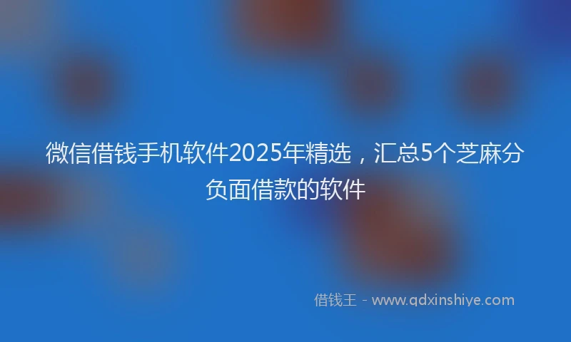 微信借钱手机软件2025年精选，汇总5个芝麻分负面借款的软件