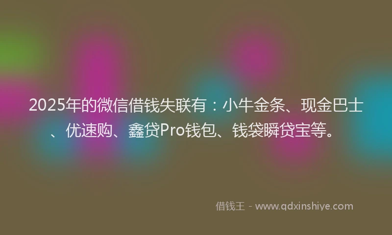 2025年的微信借钱失联有：小牛金条、现金巴士、优速购、鑫贷Pro钱包、钱袋瞬贷宝等。