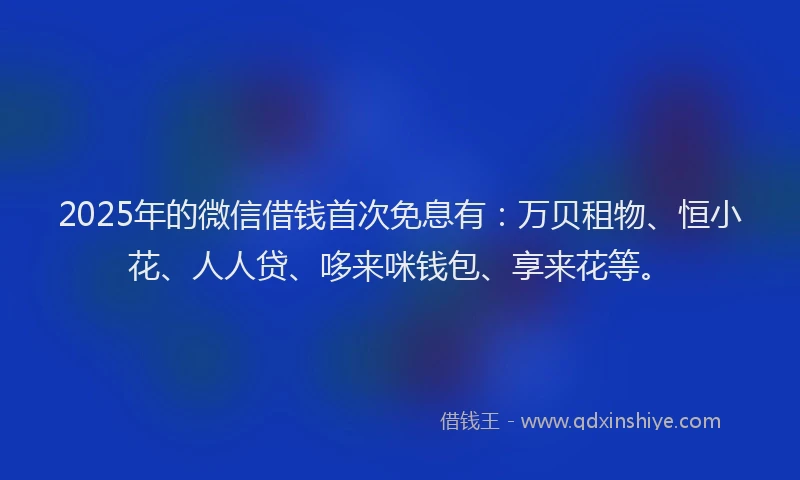2025年的微信借钱首次免息有：万贝租物、恒小花、人人贷、哆来咪钱包、享来花等。
