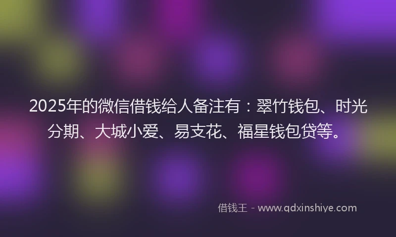 2025年的微信借钱给人备注有：翠竹钱包、时光分期、大城小爱、易支花、福星钱包贷等。