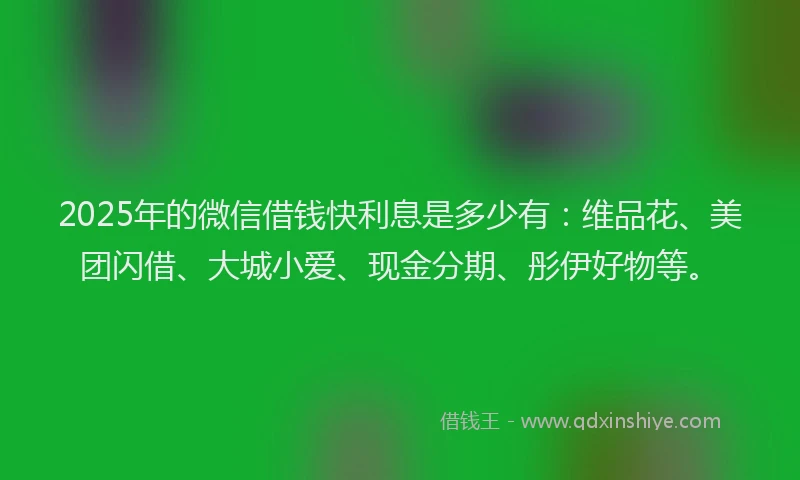 2025年的微信借钱快利息是多少有：维品花、美团闪借、大城小爱、现金分期、彤伊好物等。