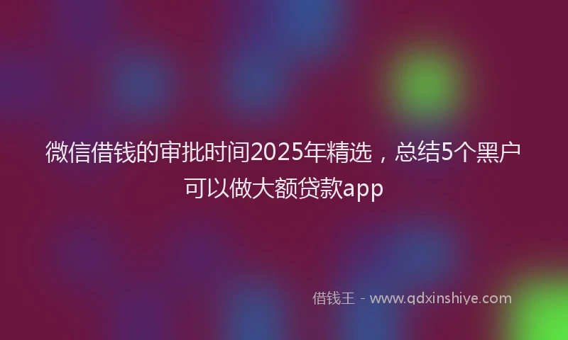 微信借钱的审批时间2025年精选，总结5个黑户可以做大额贷款app