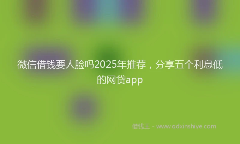 微信借钱要人脸吗2025年推荐，分享五个利息低的网贷app