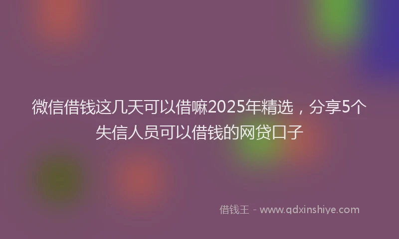 微信借钱这几天可以借嘛2025年精选，分享5个失信人员可以借钱的网贷口子