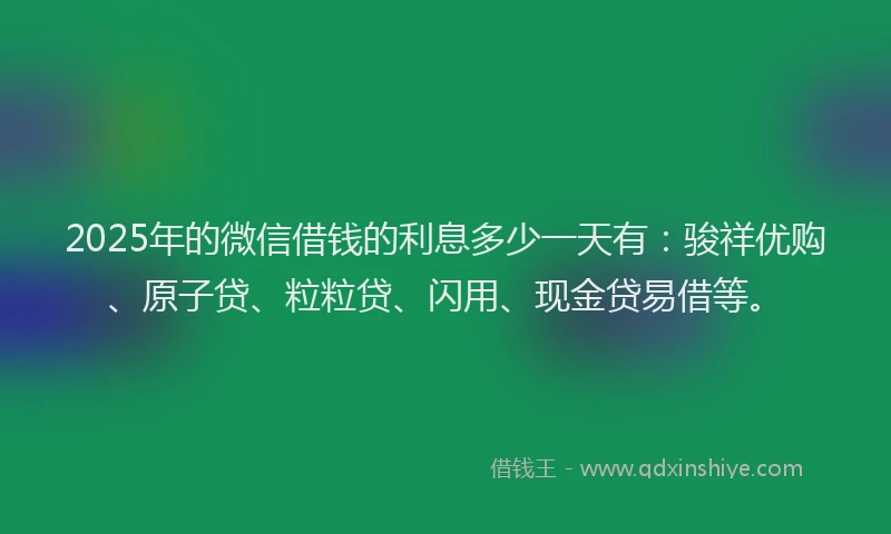 2025年的微信借钱的利息多少一天有：骏祥优购、原子贷、粒粒贷、闪用、现金贷易借等。