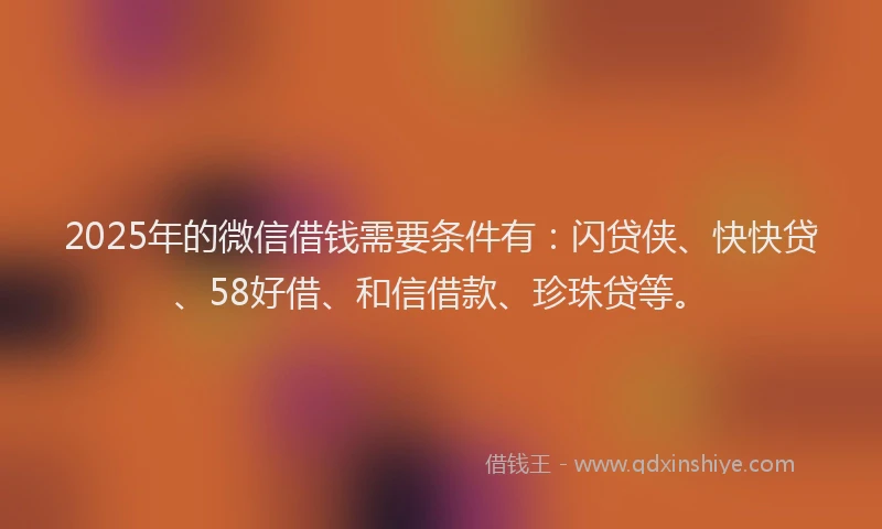 2025年的微信借钱需要条件有：闪贷侠、快快贷、58好借、和信借款、珍珠贷等。