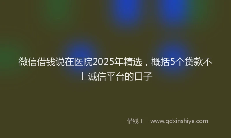 微信借钱说在医院2025年精选，概括5个贷款不上诚信平台的口子