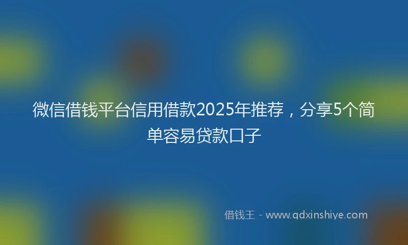 微信借钱平台信用借款2025年推荐，分享5个简单容易贷款口子
