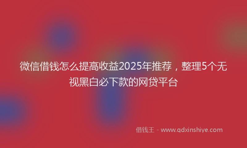 微信借钱怎么提高收益2025年推荐，整理5个无视黑白必下款的网贷平台