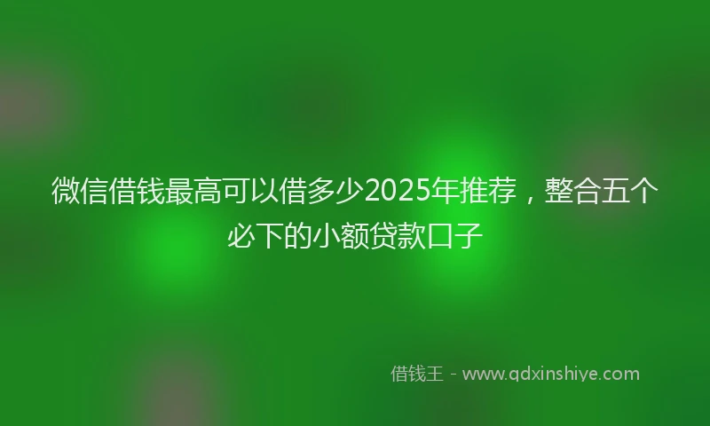 微信借钱最高可以借多少2025年推荐，整合五个必下的小额贷款口子