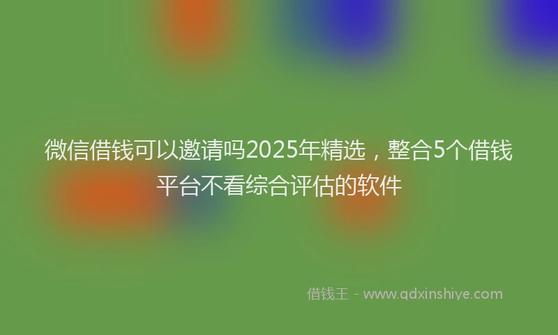 微信借钱可以邀请吗2025年精选，整合5个借钱平台不看综合评估的软件