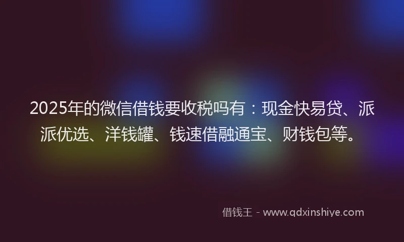 2025年的微信借钱要收税吗有：现金快易贷、派派优选、洋钱罐、钱速借融通宝、财钱包等。