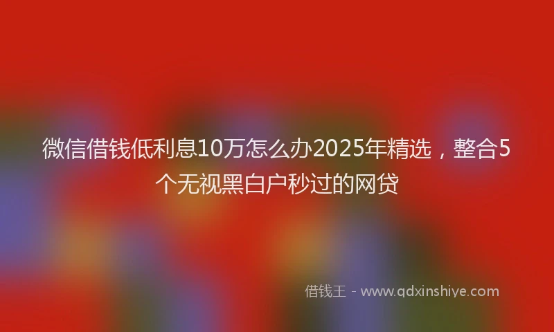 微信借钱低利息10万怎么办2025年精选，整合5个无视黑白户秒过的网贷