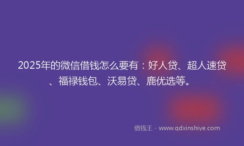 2025年的微信借钱怎么要有：好人贷、超人速贷、福禄钱包、沃易贷、鹿优选等。