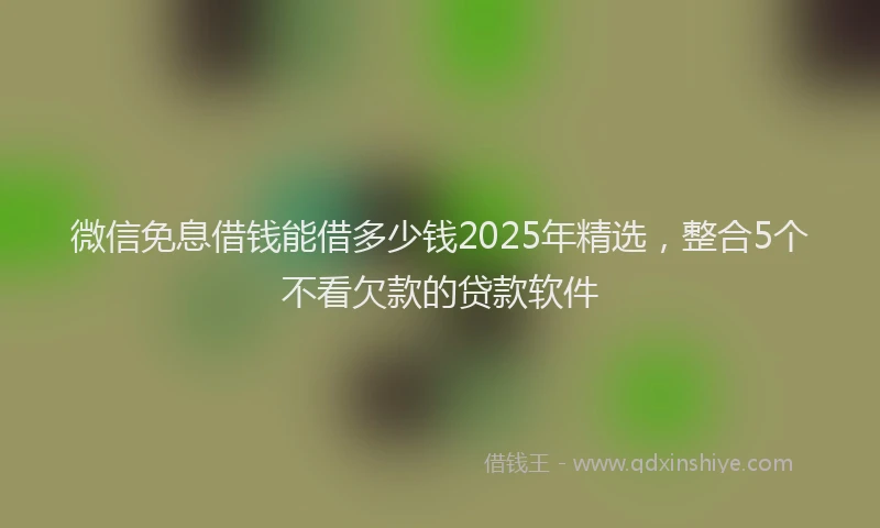 微信免息借钱能借多少钱2025年精选，整合5个不看欠款的贷款软件