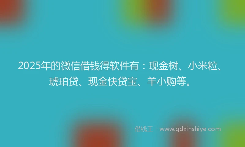 2025年的微信借钱得软件有：现金树、小米粒、琥珀贷、现金快贷宝、羊小购等。