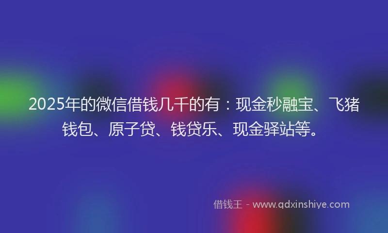 2025年的微信借钱几千的有：现金秒融宝、飞猪钱包、原子贷、钱贷乐、现金驿站等。