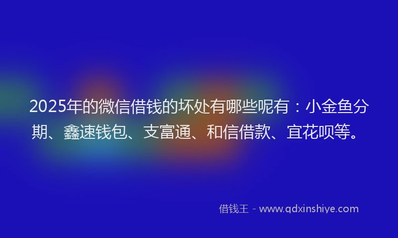2025年的微信借钱的坏处有哪些呢有：小金鱼分期、鑫速钱包、支富通、和信借款、宜花呗等。