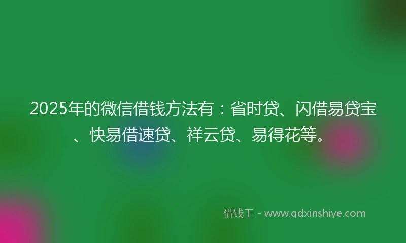 2025年的微信借钱方法有：省时贷、闪借易贷宝、快易借速贷、祥云贷、易得花等。